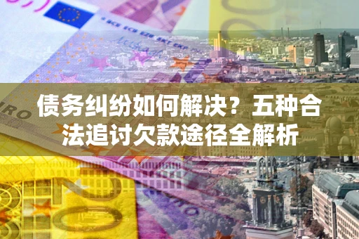 北京债务纠纷如何解决？五种合法追讨欠款途径全解析