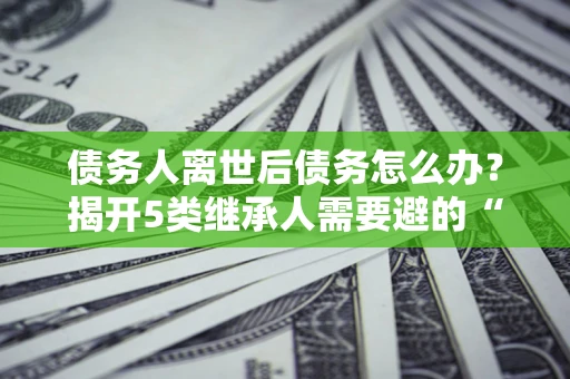 北京债务人离世后债务怎么办？揭开5类继承人需要避的“坑”