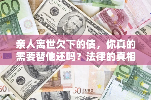 北京亲人离世欠下的债，你真的需要替他还吗？法律的真相或许与你想的不一样